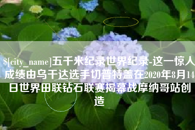 大丰五千米纪录世界纪录-这一惊人成绩由乌干达选手切普特盖在2020年8月14日世界田联钻石联赛揭幕战摩纳哥站创造