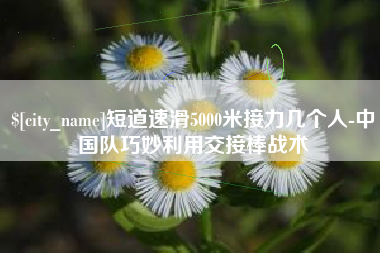 大丰短道速滑5000米接力几个人-中国队巧妙利用交接棒战术