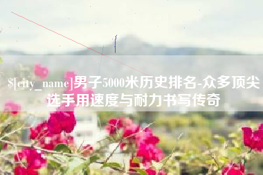 大丰男子5000米历史排名-众多顶尖选手用速度与耐力书写传奇